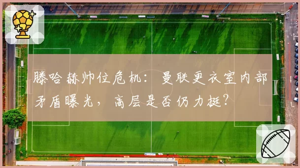 滕哈赫帅位危机：曼联更衣室内部矛盾曝光，高层是否仍力挺？