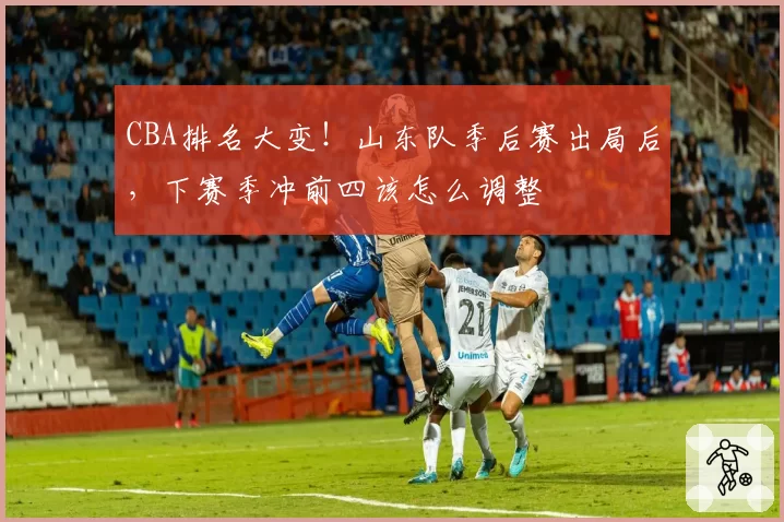 CBA排名大变！山东队季后赛出局后，下赛季冲前四该怎么调整