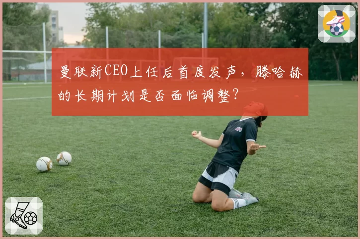 曼联新CEO上任后首度发声，滕哈赫的长期计划是否面临调整？