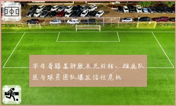 字母哥膝盖肿胀未见好转,雄鹿队医与球员团队爆发信任危机