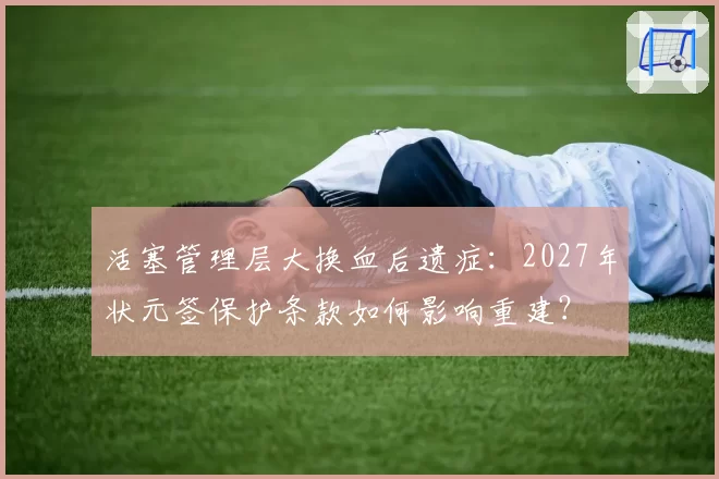 活塞管理层大换血后遗症：2027年状元签保护条款如何影响重建？