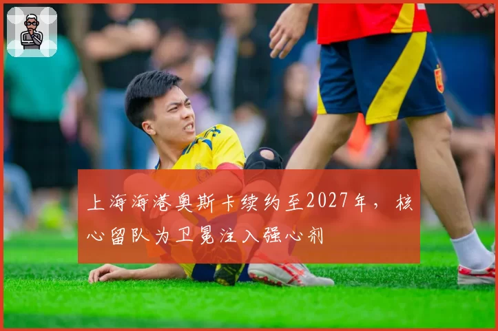 上海海港奥斯卡续约至2027年，核心留队为卫冕注入强心剂