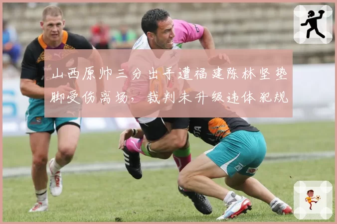 山西原帅三分出手遭福建陈林坚垫脚受伤离场，裁判未升级违体犯规会否引发追加处罚？