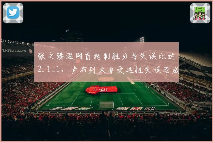 张之臻温网首轮制胜分与失误比达2.1_1，卢布列夫非受迫性失误恐成胜负手