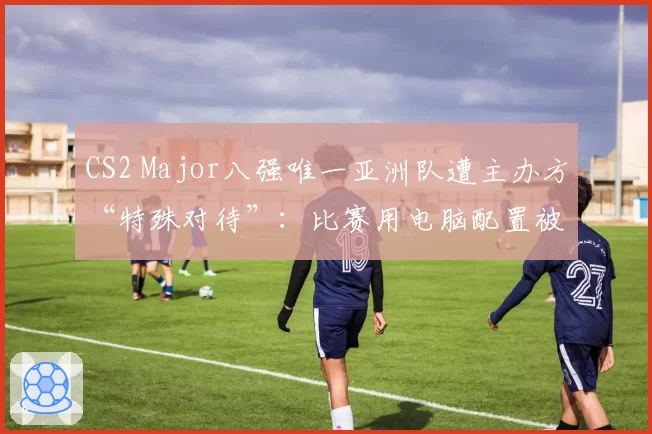 CS2 Major八强唯一亚洲队遭主办方“特殊对待”：比赛用电脑配置被降级