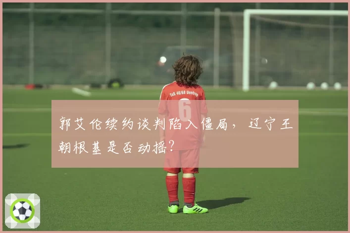 郭艾伦续约谈判陷入僵局,辽宁王朝根基是否动摇?