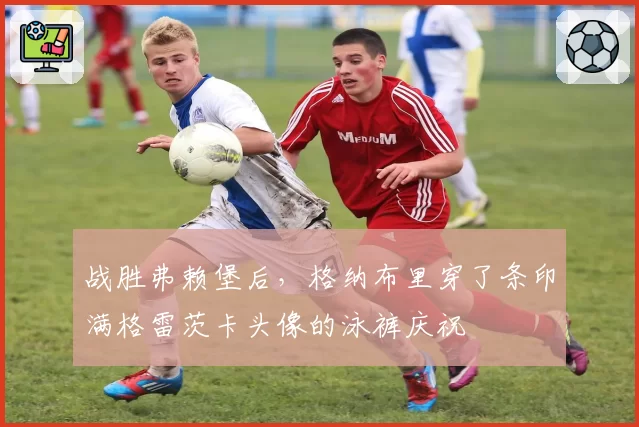 战胜弗赖堡后，格纳布里穿了条印满格雷茨卡头像的泳裤庆祝