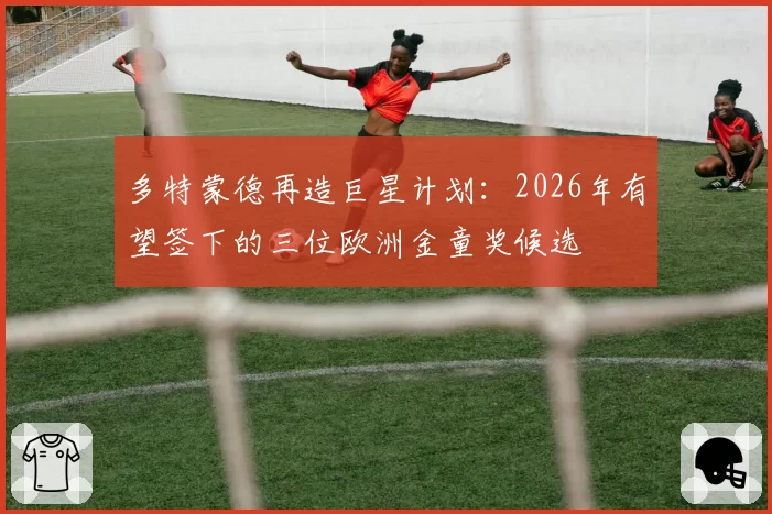 多特蒙德再造巨星计划：2026年有望签下的三位欧洲金童奖候选
