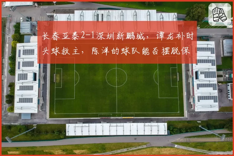 长春亚泰2-1深圳新鹏城，谭龙补时头球救主，陈洋的球队能否摆脱保级泥潭？