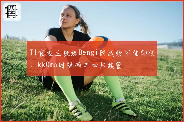 T1官宣主教练Bengi因战绩不佳卸任，kkOma时隔两年回归接管