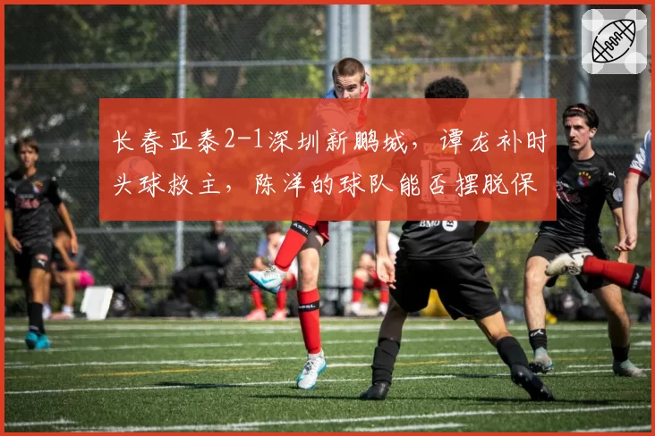 长春亚泰2-1深圳新鹏城，谭龙补时头球救主，陈洋的球队能否摆脱保级泥潭？