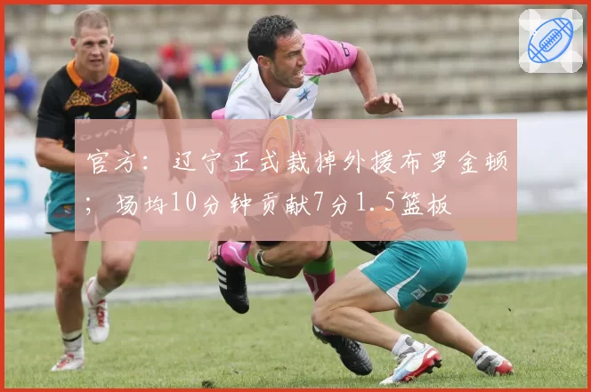 官方：辽宁正式裁掉外援布罗金顿；场均10分钟贡献7分1.5篮板