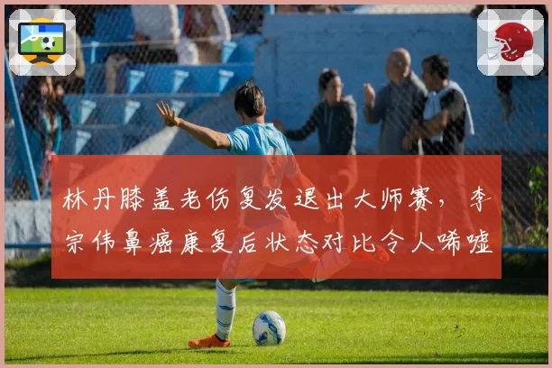 林丹膝盖老伤复发退出大师赛,李宗伟鼻癌康复后状态对比令人唏嘘