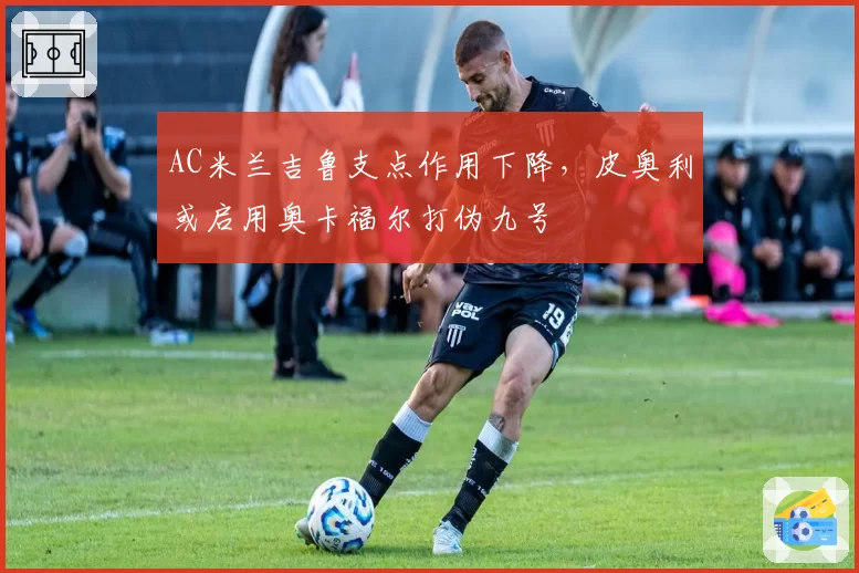 AC米兰吉鲁支点作用下降，皮奥利或启用奥卡福尔打伪九号