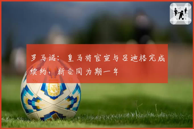罗马诺:皇马将官宣与吕迪格完成续约,新合同为期一年