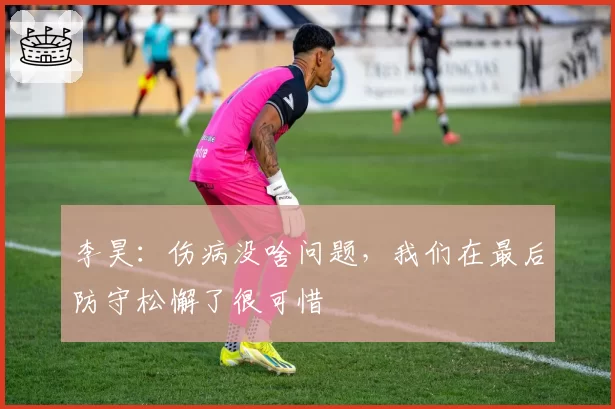 李昊:伤病没啥问题,我们在最后防守松懈了很可惜