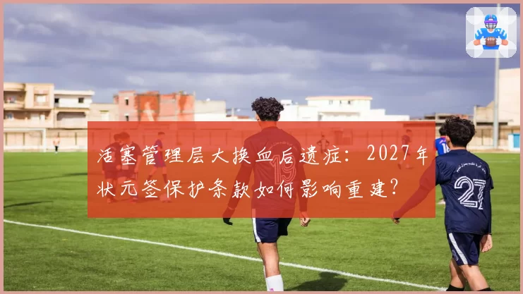 活塞管理层大换血后遗症：2027年状元签保护条款如何影响重建？