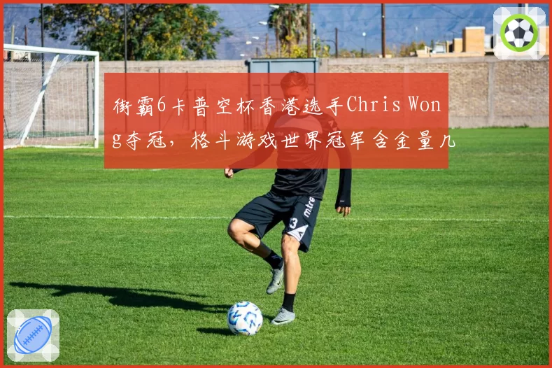 街霸6卡普空杯香港选手Chris Wong夺冠，格斗游戏世界冠军含金量几何？