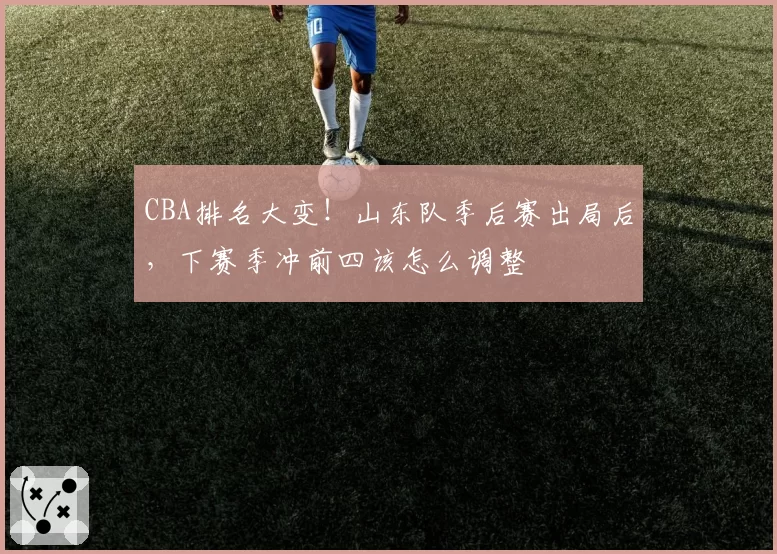 CBA排名大变！山东队季后赛出局后，下赛季冲前四该怎么调整
